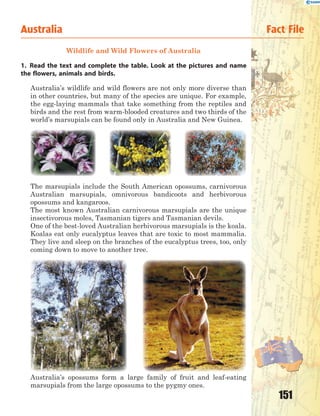 151
Wildlife and Wild Flowers of Australia
1. Read the text and complete the table. Look at the pictures and name
the flowers, animals and birds.
Australia’s wildlife and wild flowers are not only more diverse than
in other countries, but many of the species are unique. For example,
the egg-laying mammals that take something from the reptiles and
birds and the rest from warm-blooded creatures and two thirds of the
world’s marsupials can be found only in Australia and New Guinea.
The marsupials include the South American opossums, carnivorous
Australian marsupials, omnivorous bandicoots and herbivorous
opossums and kangaroos.
The most known Australian carnivorous marsupials are the unique
insectivorous moles, Tasmanian tigers and Tasmanian devils.
One of the best-loved Australian herbivorous marsupials is the koala.
Koalas eat only eucalyptus leaves that are toxic to most mammalia.
They live and sleep on the branches of the eucalyptus trees, too, only
coming down to move to another tree.
Australia’s opossums form a large family of fruit and leaf-eating
marsupials from the large opossums to the pygmy ones.
Australia Fact File
 