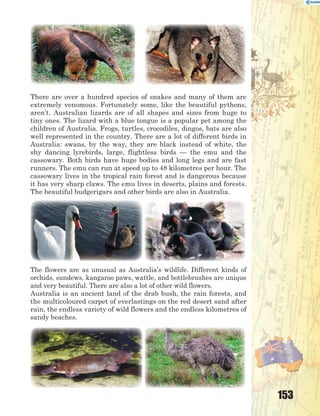 153
There are over a hundred species of snakes and many of them are
extremely venomous. Fortunately some, like the beautiful pythons,
aren’t. Australian lizards are of all shapes and sizes from huge to
tiny ones. The lizard with a blue tongue is a popular pet among the
children of Australia. Frogs, turtles, crocodiles, dingos, bats are also
well represented in the country. There are a lot of different birds in
Australia: swans, by the way, they are black instead of white, the
shy dancing lyrebirds, large, flightless birds — the emu and the
cassowary. Both birds have huge bodies and long legs and are fast
runners. The emu can run at speed up to 48 kilometres per hour. The
cassowary lives in the tropical rain forest and is dangerous because
it has very sharp claws. The emu lives in deserts, plains and forests.
The beautiful budgerigars and other birds are also in Australia.
The flowers are as unusual as Australia’s wildlife. Different kinds of
orchids, sundews, kangaroo paws, wattle, and bottlebrushes are unique
and very beautiful. There are also a lot of other wild flowers.
Australia is an ancient land of the drab bush, the rain forests, and
the multicoloured carpet of everlastings on the red desert sand after
rain, the endless variety of wild flowers and the endless kilometres of
sandy beaches.
 