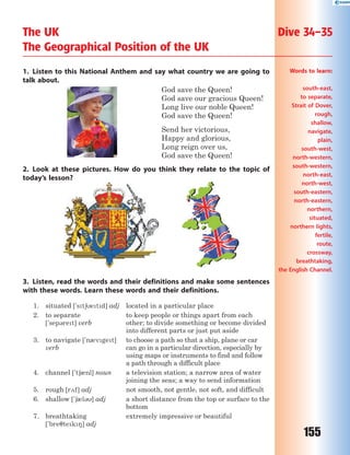 155
1. Listen to this National Anthem and say what country we are going to
talk about.
God save the Queen!
God save our gracious Queen!
Long live our noble Queen!
God save the Queen!
Send her victorious,
Happy and glorious,
Long reign over us,
God save the Queen!
2. Look at these pictures. How do you think they relate to the topic of
today’s lesson?
3. Listen, read the words and their definitions and make some sentences
with these words. Learn these words and their definitions.
1. situated ['st6etd] adj located in a particular place
2. to separate
['sep3ret] verb
to keep people or things apart from each
other; to divide something or become divided
into different parts or just put aside
3. to navigate ['n0vget]
verb
to choose a path so that a ship, plane or car
can go in a particular direction, especially by
using maps or instruments to find and follow
a path through a difficult place
4. channel ['t60nl] noun a television station; a narrow area of water
joining the seas; a way to send information
5. rough [r2f] adj not smooth, not gentle, not soft, and difficult
6. shallow ['60l3] adj a short distance from the top or surface to the
bottom
7. breathtaking
['bre7tek8] adj
extremely impressive or beautiful
The UK Dive 34–35
The Geographical Position of the UK
Words to learn:
south-east,
to separate,
Strait of Dover,
rough,
shallow,
navigate,
plain,
south-west,
north-western,
south-western,
north-east,
north-west,
south-eastern,
north-eastern,
northern,
situated,
northern lights,
fertile,
route,
crossway,
breathtaking,
the English Channel.
 