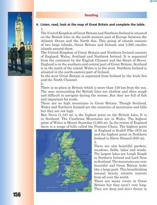 156
Reading
4. Listen, read, look at the map of Great Britain and complete the table.
1.
The United Kingdom of Great Britain and Northern Ireland is situated
on the British Isles in the north-western part of Europe between the
Atlantic Ocean and the North Sea. This group of islands consists
of two large islands, Great Britain and Ireland, and 5,500 smaller
islands around them.
The United Kingdom of Great Britain and Northern Ireland consists
of England, Wales, Scotland and Northern Ireland. It is separated
from the continent by the English Channel and the Strait of Dover.
England is in the southern and central part of Great Britain. Scotland
is in the north of the island. Wales is in the west. Northern Ireland is
situated in the north-eastern part of Ireland.
In the west Great Britain is separated from Ireland by the Irish Sea
and the North Channel.
2.
There is no place in Britain which is more than 120 km from the sea.
The seas surrounding the British Isles are shallow and often rough
and difficult to navigate during the storms. But they are full of fish
and important for trade.
There are no high mountains in Great Britain. Though Scotland,
Wales and Northern Ireland are the countries of mountains and hills
but they are not high.
Ben Nevis (1,343 m) is the highest point on the British Isles. It is
in Scotland. The Cambrian Mountains are in Wales. The highest
point of Wales is Mount Snowdon (1,085 m). In the centre of England
there is a range of hills called the Pennine Chain. The highest point
in England is Scafell Pike (978 m)
and the highest point in Northern
Ireland is Slieve Donard (850 m).
3.
There are also beautiful gardens,
meadows, fields, lakes and woods.
The largest lakes are Lough Neagh
in Northern Ireland and Loch Ness
in Scotland. The mountains are very
beautiful and Great Britain looks
like a large park. This breathtaking
natural beauty attracts tourists
from all over the world.
There are many rivers in Great
Britain but they aren’t very long.
They are deep and don’t freeze in
 