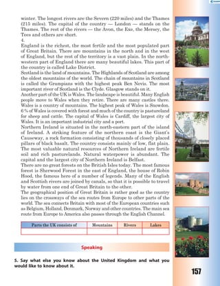 157
winter. The longest rivers are the Severn (220 miles) and the Thames
(215 miles). The capital of the country — London — stands on the
Thames. The rest of the rivers — the Avon, the Exe, the Mersey, the
Tees and others are short.
4.
England is the richest, the most fertile and the most populated part
of Great Britain. There are mountains in the north and in the west
of England, but the rest of the territory is a vast plain. In the north-
western part of England there are many beautiful lakes. This part of
the country is called Lake District.
Scotland is the land of mountains. The Highlands of Scotland are among
the oldest mountains of the world. The chain of mountains in Scotland
is called the Grampians with the highest peak Ben Nevis. The most
important river of Scotland is the Clyde. Glasgow stands on it.
Another part of the UK is Wales. The landscape is beautiful. Many English
people move to Wales when they retire. There are many castles there.
Wales is a country of mountains. The highest peak of Wales is Snowdon.
6 % of Wales is covered with forest and much of the country is pastureland
for sheep and cattle. The capital of Wales is Cardiff, the largest city of
Wales. It is an important industrial city and a port.
Northern Ireland is situated in the north-eastern part of the island
of Ireland. A striking feature of the northern coast is the Giant’s
Causeway, a rock formation consisting of thousands of closely placed
pillars of black basalt. The country consists mainly of low, flat plain.
The most valuable natural resources of Northern Ireland are fertile
soil and rich pasturelands. Natural waterpower is abundant. The
capital and the largest city of Northern Ireland is Belfast.
There are no great forests on the British Isles today. The most famous
forest is Sherwood Forest in the east of England, the house of Robin
Hood, the famous hero of a number of legends. Many of the English
and Scottish rivers are joined by canals, so that it is possible to travel
by water from one end of Great Britain to the other.
The geographical position of Great Britain is rather good as the country
lies on the crossways of the sea routes from Europe to other parts of the
world. The sea connects Britain with most of the European countries such
as Belgium, Holland, Denmark, Norway and other countries. The main sea
route from Europe to America also passes through the English Channel.
Parts the UK consists of Mountains Rivers Lakes
Speaking
5. Say what else you know about the United Kingdom and what you
would like to know about it.
 