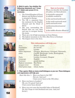 158
6. Work in pairs. Say whether the
following statements are T (true)
or F (false) and correct if it is
necessary.
1. The United Kingdom of Great
Britain and Northern Ireland
is situated in Europe.
2. The UK is separated from
the continent by the English
Channel and the Strait of
Dover.
3. The seas surrounding the
British Isles are very deep
and easy to navigate during
the storm.
4. There are a lot of high mountains in Great Britain.
5. The highest mountain in the UK is Ben Nevis in Scotland.
6. The longest river is the Avon.
This information will help you:
Area 244,017 sq km
Population 65,110,761
Capital London
Other important
cities
Glasgow, Manchester, Liverpool, Newcastle,
Cardiff, Edinburgh, Leeds, Birmingham,
Belfast, Sheffield
Ports London, Liverpool, Glasgow
Language English
Currency pound sterling
Highest mountain Ben Nevis
Longest river Severn
Chief grain crops wheat, barley
7. Play a game. Make as many small dialogues as you can. These dialogues
and expressions will help you:
Start like this: 1. Have you been to the UK?
Not yet. And you?
I have never been to the UK either.
2. Have you been to London?
Oh, yes. It’s great! And you?
I have never been abroad.
3. Have you ever seen the beautiful lakes of Scotland?
No, but I hope to visit Scotland next year. And you?
So do I.
Spot on Location
When you describe the location
of a place, use these phrases:
is situated/is separated/
is called/is washed by
in the east/west/north/south
in the south-east/south-west/
north-east/north-west/
northern/southern/eastern/
western
in the middle of/centre of/heart of
 