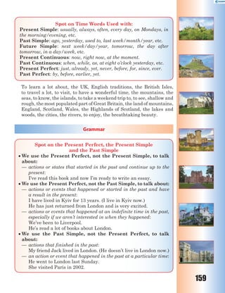 159
Spot on Time Words Used with:
Present Simple: usually, always, often, every day, on Mondays, in
the morning/evening, etc.
Past Simple: ago, yesterday, used to, last week/month/year, etc.
Future Simple: next week/day/year, tomorrow, the day after
tomorrow, in a day/week, etc.
Present Continuous: now, right now, at the moment.
Past Continuous: when, while, as, at eight o’clock yesterday, etc.
Present Perfect: just, already, yet, never, before, for, since, ever.
Past Perfect: by, before, earlier, yet.
To learn a lot about, the UK, English traditions, the British Isles,
to travel a lot, to visit, to have a wonderful time, the mountains, the
seas, to know, the islands, to take a weekend trip to, to see, shallow and
rough, the most populated part of Great Britain, the land of mountains,
England, Scotland, Wales, the Highlands of Scotland, the lakes and
woods, the cities, the rivers, to enjoy, the breathtaking beauty.
Grammar
Spot on the Present Perfect, the Present Simple
and the Past Simple
 We use the Present Perfect, not the Present Simple, to talk
about:
— actions or states that started in the past and continue up to the
present:
I’ve read this book and now I’m ready to write an essay.
 We use the Present Perfect, not the Past Simple, to talk about:
— actions or events that happened or started in the past and have
a result in the present:
I have lived in Kyiv for 13 years. (I live in Kyiv now.)
He has just returned from London and is very excited.
— actions or events that happened at an indefinite time in the past,
especially if we aren’t interested in when they happened:
We’ve been to Liverpool.
He’s read a lot of books about London.
 We use the Past Simple, not the Present Perfect, to talk
about:
— actions that finished in the past:
My friend Jack lived in London. (He doesn’t live in London now.)
— an action or event that happened in the past at a particular time:
He went to London last Sunday.
She visited Paris in 2002.
 