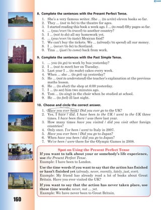 160
8. Complete the sentences with the Present Perfect Tense.
1. She’s a very famous writer. She ... (to write) eleven books so far.
2. They ... (not to be) to the theatre for ages.
3. I started reading this book a week ago. I ... (to read) fifty pages so far.
4. ... (you/ever/to travel) to another country?
5. I ... (not to do) all my homework yet.
6. ... (you/ever/to taste) Mexican food?
7. We can’t buy the tickets. We ... (already/to spend) all our money.
8. I ... (never/to be) to Scotland.
9. Tina ... (just/to come) back from work.
9. Complete the sentences with the Past Simple Tense.
1. ... you (to go) to work by bus yesterday?
2. I ... (not to meet) her on Tuesday.
3. Last year I ... (to make) cakes every week.
4. When ... she ... (to get) up yesterday?
5. He ... (not to understand) the teacher’s explanation at the previous
maths lesson.
6. He ... (to shut) the shop at 6:00 yesterday.
7. I ... (to see) him two minutes ago.
8. Tom ... (to sing) in the choir when he studied at school.
9. He ... (to feel) ill last night.
10. Choose and circle the correct answer.
1. Have you ever been / Did you ever go to the UK?
2. Yes, I have / did. I have been to the UK / went to the UK three
times. I have been there / was there last year.
3. How many times have you visited / did you visit other foreign
countries?
4. Only once. I’ve been / went to Italy in 2007.
5. Have you ever been / Did you go to Japan?
6. When have you been / did you go to Japan?
7. We’ve been / were there for the Olympic Games in 2008.
Spot on Using the Present Perfect Tense
If you want to talk about your or somebody’s life experience,
use the Present Perfect Tense.
Example: I have been to London.
Use the time words if you want to say that the action has finished
or hasn’t finished yet (already, never, recently, lately, just, ever).
Example: My friend has already read a lot of books about Great
Britain. Have you ever visited the UK?
If you want to say that the action has never taken place, use
these time words: never, not … yet.
Example: We have never been to Great Britain.
 