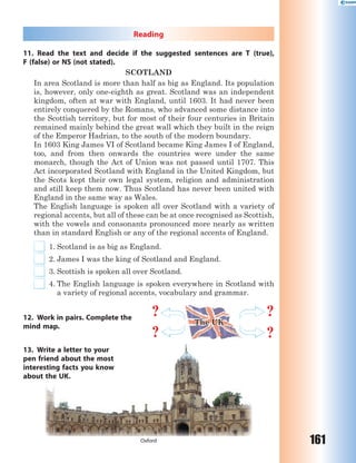 161
Reading
11. Read the text and decide if the suggested sentences are T (true),
F (false) or NS (not stated).
SCOTLAND
In area Scotland is more than half as big as England. Its population
is, however, only one-eighth as great. Scotland was an independent
kingdom, often at war with England, until 1603. It had never been
entirely conquered by the Romans, who advanced some distance into
the Scottish territory, but for most of their four centuries in Britain
remained mainly behind the great wall which they built in the reign
of the Emperor Hadrian, to the south of the modern boundary.
In 1603 King James VI of Scotland became King James I of England,
too, and from then onwards the countries were under the same
monarch, though the Act of Union was not passed until 1707. This
Act incorporated Scotland with England in the United Kingdom, but
the Scots kept their own legal system, religion and administration
and still keep them now. Thus Scotland has never been united with
England in the same way as Wales.
The English language is spoken all over Scotland with a variety of
regional accents, but all of these can be at once recognised as Scottish,
with the vowels and consonants pronounced more nearly as written
than in standard English or any of the regional accents of England.
1. Scotland is as big as England.
2. James I was the king of Scotland and England.
3. Scottish is spoken all over Scotland.
4. The English language is spoken everywhere in Scotland with
a variety of regional accents, vocabulary and grammar.
12. Work in pairs. Complete the
mind map.
13. Write a letter to your
pen friend about the most
interesting facts you know
about the UK.
Oxford
rite a
iend
sting
the
a letter to your
about the most
g facts you know
UK.
?
?
?
?
The UK
 