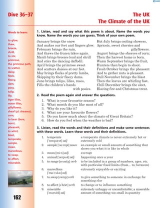 162
1. Listen, read and say what this poem is about. Name the words you
know. Name the words you can guess. Think of your own poem.
January brings the snow
And makes our feet and fingers glow.
February brings the rain,
And thaws the frozen lakes again.
March brings breezes loud and shrill
And stirs the dancing daffodil.
April brings the primrose sweet
And scatters daisies at our feet.
May brings flocks of pretty lambs,
Skipping by their fleecy dams.
June brings tulips, lilies, roses,
Fills the children’s hands
with posies.
Hot July brings cooling showers,
Apricots, sweet cherries and
gillyflowers.
August brings the sheaves of corn;
Then the harvest home is born.
Warm September brings the fruit,
Hunters then begin to shoot.
Fresh October brings the pheasant
And to gather nuts is pleasant.
Dull November brings the blast
Then the leaves are whirling fast.
Chill December brings the sleet,
Blazing fire and Christmas treat.
2. Read the poem again and answer the questions.
1. What is your favourite season?
2. What month do you like most of all?
3. Why do you like it?
4. What are your favourite flowers?
5. Do you know much about the climate of Great Britain?
6. How do you feel when the weather is bad?
3. Listen, read the words and their definitions and make some sentences
with these words. Learn these words and their definitions.
1. temperate
['temp3r3t] adj
a temperate climate is never extremely hot or
extremely cold
2. sample ['s%:mpl] noun an example or small amount of something that
shows you what it is like in whole
3. mean [mi:n] adj average
4. annual ['0nj3l] adj happening once a year
5. to range [rend4] verb to be included in a group of numbers, ages, etc.
with particular fixed limits (from... to; between)
6. marvellous
['m%:v3l3s] adj
extremely enjoyable or exciting
7. to swap [sw5p] verb to give something to someone in exchange for
something else
8. to affect [3'fekt] verb to change or to influence something
9. miserable
['mzr3bl] adj
extremely unhappy or uncomfortable; a miserable
amount of something; too small in quantity
Dive 36–37 The UK
The Climate of the UK
Words to learn:
to glow,
thaw,
breeze,
shrill,
to stir,
primrose,
the primrose path,
to scatter,
daisy,
flock,
fleecy,
dam,
posy,
tulip,
lily,
tiger lilies,
water lilies,
gillyflower,
sheaf (pl. sheaves),
corn,
to bear (bore,
born),
pheasant,
to whirl,
blast,
temperate,
sample,
mean,
marvellous,
to swap,
to affect,
miserable.
 