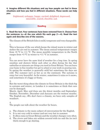 163
4. Imagine different life situations and say how people can feel in these
situations and how you feel in different situations. These words can help
you:
frightened, unhappy, happy, excited, delighted, depressed,
miserable, scared, cheerful, sad.
Reading
5. Read the text. Four sentences have been removed from it. Choose from
the sentences (a—d) the one which fits each gap (1—4). Read the text
again and describe one of the seasons.
The climate of the British Isles is mild, temperate and very changeable.
1.
This is because of the sea which keeps the island warm in winter and
makes the air cool in summer. The mean annual temperature ranges
from +8 °C to +11 °C. The mean monthly temperature in the North
ranges from +3 °C in winter to +11 °C in summer.
2.
You can never have the same kind of weather for a long time. In spring
sunshine and showers follow each other so often during the day that
umbrellas or raincoats are things you need in Great Britain. You can leave
your home in fine weather but get to school or your work in pouring rain.
In spring the weather is generally mild but sometimes the days are
cold. The summer isn’t as hot as on the continent. The autumn is
rainy but very beautiful. As for winter, sometimes it rains or it snows,
and sometimes it’s foggy or frosty.
3.
But the worst thing about the climate in Great Britain is the thick fog
in autumn and winter, in London it is sometimes so thick that cars
can be damaged.
March, April, May and June are the driest months and September,
October, November, December and January are the wettest months.
The English say, «We don’t have a climate, we have only samples of
weather».
4.
The people can talk about the weather for hours.
a. The climate is the main subject of conversation for the English.
b. It is not very cold in winter and not very hot in summer.
c. It often rains in Great Britain and the weather changes very often.
d. The rivers and lakes are seldom covered with ice and the ice isn’t
thick enough to go skating.
 