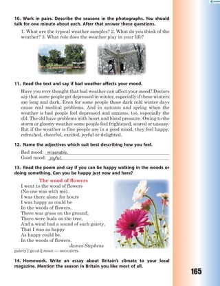 165
10. Work in pairs. Describe the seasons in the photographs. You should
talk for one minute about each. After that answer these questions.
1. What are the typical weather samples? 2. What do you think of the
weather? 3. What role does the weather play in your life?
11. Read the text and say if bad weather affects your mood.
Have you ever thought that bad weather can affect your mood? Doctors
say that some people get depressed in winter, especially if these winters
are long and dark. Even for some people those dark cold winter days
cause real medical problems. And in autumn and spring when the
weather is bad people feel depressed and anxious, too, especially the
old. The old have problems with heart and blood pressure. Owing to the
storm or gloomy weather some people feel frightened, scared or uneasy.
But if the weather is fine people are in a good mood, they feel happy,
refreshed, cheerful, excited, joyful or delighted.
12. Name the adjectives which suit best describing how you feel.
Bad mood: miserable,
Good mood: joyful,
13. Read the poem and say if you can be happy walking in the woods or
doing something. Can you be happy just now and here?
The wood of flowers
I went to the wood of flowers
(No one was with me).
I was there alone for hours
I was happy as could be
In the woods of flowers.
There was grass on the ground,
There were buds on the tree,
And a wind had a sound of such gaiety,
That I was as happy
As happy could be,
In the woods of flowers.
James Stephens
gaiety ['ge3ti] noun — веселість
14. Homework. Write an essay about Britain’s climate to your local
magazine. Mention the season in Britain you like most of all.
 