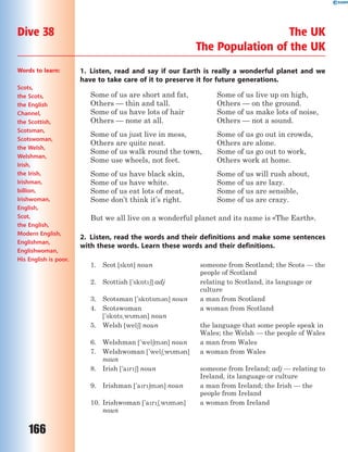 166
Dive 38 The UK
The Population of the UK
1. Listen, read and say if our Earth is really a wonderful planet and we
have to take care of it to preserve it for future generations.
Some of us are short and fat,
Others — thin and tall.
Some of us have lots of hair
Others — none at all.
Some of us just live in mess,
Others are quite neat.
Some of us walk round the town,
Some use wheels, not feet.
Some of us have black skin,
Some of us have white.
Some of us eat lots of meat,
Some don’t think it’s right.
Some of us live up on high,
Others — on the ground.
Some of us make lots of noise,
Others — not a sound.
Some of us go out in crowds,
Others are alone.
Some of us go out to work,
Others work at home.
Some of us will rush about,
Some of us are lazy.
Some of us are sensible,
Some of us are crazy.
But we all live on a wonderful planet and its name is «The Earth».
2. Listen, read the words and their definitions and make some sentences
with these words. Learn these words and their definitions.
1. Scot [sk5t] noun someone from Scotland; the Scots — the
people of Scotland
2. Scottish ['sk5t6] adj relating to Scotland, its language or
culture
3. Scotsman ['sk5tsm3n] noun a man from Scotland
4. Scotswoman
['sk5ts~wm3n] noun
a woman from Scotland
5. Welsh [wel6] noun the language that some people speak in
Wales; the Welsh — the people of Wales
6. Welshman ['wel6m3n] noun a man from Wales
7. Welshwoman ['wel6~wm3n]
noun
a woman from Wales
8. Irish ['ar6] noun someone from Ireland; adj — relating to
Ireland, its language or culture
9. Irishman ['ar6m3n] noun a man from Ireland; the Irish — the
people from Ireland
10. Irishwoman ['ar6~wm3n]
noun
a woman from Ireland
Words to learn:
Scots,
the Scots,
the English
Channel,
the Scottish,
Scotsman,
Scotswoman,
the Welsh,
Welshman,
Irish,
the Irish,
Irishman,
billion,
Irishwoman,
English,
Scot,
the English,
Modern English,
Englishman,
Englishwoman,
His English is poor.
 