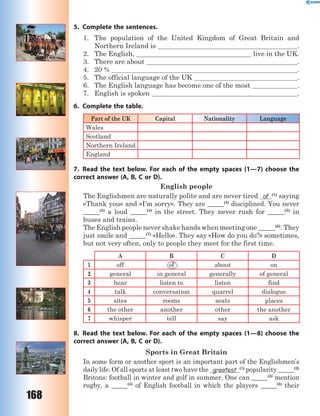 168
5. Complete the sentences.
1. The population of the United Kingdom of Great Britain and
Northern Ireland is .
2. The English, live in the UK.
3. There are about .
4. 20 % .
5. The official language of the UK .
6. The English language has become one of the most .
7. English is spoken .
6. Complete the table.
Part of the UK Capital Nationality Language
Wales
Scotland
Northern Ireland
England
7. Read the text below. For each of the empty spaces (1—7) choose the
correct answer (A, B, C or D).
English people
The Englishmen are naturally polite and are never tired of (1)
saying
«Thank you» and «I’m sorry». They are _____(2)
disciplined. You never
_____(3)
a loud _____(4)
in the street. They never rush for _____(5)
in
buses and trains.
The English people never shake hands when meeting one _____(6)
. They
just smile and _____(7)
«Hello». They say «How do you do?» sometimes,
but not very often, only to people they meet for the first time.
A B C D
1 off of about on
2 general in general generally of general
3 hear listen to listen find
4 talk conversation quarrel dialogue
5 sites rooms seats places
6 the other another other the another
7 whisper tell say ask
8. Read the text below. For each of the empty spaces (1—8) choose the
correct answer (A, B, C or D).
Sports in Great Britain
In some form or another sport is an important part of the Englishmen’s
daily life. Of all sports at least two have the greatest (1)
popularity _____(2)
Britons: football in winter and golf in summer. One can _____(3)
mention
rugby, a _____(4)
of English football in which the players _____(5)
their
 