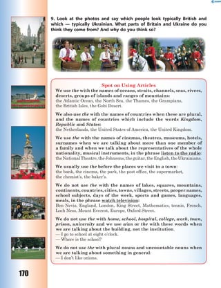 170
9. Look at the photos and say which people look typically British and
which  — typically Ukrainian. What parts of Britain and Ukraine do you
think they come from? And why do you think so?
Spot on Using Articles
We use the with the names of oceans, straits, channels, seas, rivers,
deserts, groups of islands and ranges of mountains:
the Atlantic Ocean, the North Sea, the Thames, the Grampians,
the British Isles, the Gobi Desert.
We also use the with the names of countries when these are plural,
and the names of countries which include the words Kingdom,
Republic and States:
the Netherlands, the United States of America, the United Kingdom.
We use the with the names of cinemas, theatres, museums, hotels,
surnames when we are talking about more than one member of
a family and when we talk about the representatives of the whole
nationality, musical instruments, in the phrase listen to the radio:
theNationalTheatre,theJohnsons,theguitar,theEnglish,theUkrainians.
We usually use the before the places we visit in a town:
the bank, the cinema, the park, the post office, the supermarket,
the chemist’s, the baker’s.
We do not use the with the names of lakes, squares, mountains,
continents, countries, cities, towns, villages, streets, proper names,
school subjects, days of the week, sports and games, languages,
meals, in the phrase watch television:
Ben Nevis, England, London, King Street, Mathematics, tennis, French,
Loch Ness, Mount Everest, Europe, Oxford Street.
We do not use the with home, school, hospital, college, work, town,
prison, university and we use a/an or the with these words when
we are talking about the building, not the institution.
— I go to school at eight o’clock.
— Where is the school?
We do not use the with plural nouns and uncountable nouns when
we are talking about something in general:
— I don’t like onions.
 