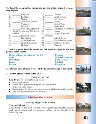 171
10. Read the geographical names and put the article where it is neces-
sary. Explain.
1. ________ England
2. ________ Scotland
3. ________ Wales
4. ________ Northern Ireland
5. ________ Thames
6. ________ Severn
7. ________ United Kingdom of
Great Britain and Northern
Ireland
8. ________ Strait of Dover
9. ________ North Sea
10. ________ Atlantic Ocean
11. ________ English Channel
12. ________ Belfast
13. ________ London
14. ________ Great Britain
15. ________ Ben Nevis
16. ________ Welsh
17. ________ British Isles
18. ________ Grampians
19. ________ Cumbrian Mountains
20. ________ Europe
21. ________ United States of
America
22. ________ Oxford Street
23. ________ Westminster Abbey
24. ________ Trafalgar Square
25. ________ Glasgow
11. Work in pairs. Read the words and use them as a plan to tell your
partner about the UK.
Geographical position of the UK Climate
Seas Official language
Mountains Population
Lakes Capital
Rivers Big cities
12. Work in pairs. Discuss the use of the English language in the world.
13. Do the project «Come to the UK!».
Come to the UK!
End Product: the sightseeing booklet.
 Make up a group.
 Think what places the English can be proud of.
 Illustrate your choice.
 Sum up your decisions and suggestions, and then issue the booklet.
 Ask about your classmates’ opinions.
It is interesting to know
Greeting Etiquette in Britain
The handshake
A handshake is the most common form of greeting among the English
and British people and is customary when you are introduced to
somebody new.
 