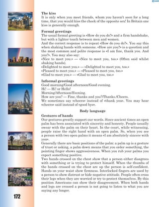 172
The kiss
It is only when you meet friends, whom you haven’t seen for a long
time, that you would kiss the cheek of the opposite sex! In Britain one
kiss is generally enough.
Formal greetings
The usual formal greeting is «How do you do?» and a firm handshake,
but with a lighter touch between men and women.
And the correct response is to repeat «How do you do?». You say this
when shaking hands with someone. «How are you?» is a question and
the most common and polite response is «I am fine, thank you. And
you?». You may also say:
«Nice to meet you.» — «Nice to meet you, too.» (Often said whilst
shaking hands).
«Delighted to meet you.» — «Delighted to meet you, too.»
«Pleased to meet you.» — «Pleased to meet you, too.»
«Glad to meet you.» — «Glad to meet you, too.»
Informal greetings
Good morning/Good afternoon/Good evening.
Hi! — Hi! or Hello!
Morning/Afternoon/Evening.
How are you? — Fine, thanks and you?/Thanks./Cheers.
We sometimes say «cheers» instead of «thank you». You may hear
«cheers» said instead of «good bye».
Body language
Gestures of hands
Our gestures greatly support our words. Since ancient times an open
palm has been associated with sincerity and honesty. People usually
swear with the palm on their heart. In the court, while witnessing,
people raise the right hand with an open palm. So, when you see
a person with two open palms it means «I am absolutely sincere with
you».
Generally there are basic positions of the palm: a palm up is a gesture
of trust or asking, a palm down means that you order something, the
pointing finger shows aggressiveness. When you rub your palms you
expect something positive.
Two hands crossed on the chest show that a person either disagrees
with something or is trying to protect himself. When the thumbs of
the hands crossed on the chest are up the person is self-confident.
Hands on your waist show firmness. Interlocked fingers are used by
a person to show distrust or hide negative attitude. People often cross
their legs when they are worried or try to protect themselves. By this
position Americans can show their disagreement. When both hands
and legs are crossed a person is not going to listen to what you are
saying any longer.
 