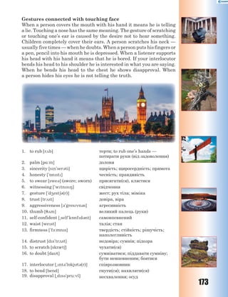 173
Gestures connected with touching face
When a person covers the mouth with his hand it means he is telling
a lie. Touching a nose has the same meaning. The gesture of scratching
or touching one’s ear is caused by the desire not to hear something.
Children completely cover their ears. A person scratches his neck —
usually five times — when he doubts. When a person puts his fingers or
a pen, pencil into his mouth he is depressed. When a listener supports
his head with his hand it means that he is bored. If your interlocutor
bends his head to his shoulder he is interested in what you are saying.
When he bends his head to the chest he shows disapproval. When
a person hides his eyes he is not telling the truth.
1. to rub [r2b] терти; to rub one’s hands —
потирати руки (від задоволення)
2. palm [p%:m] долоня
3. sincerity [sn'ser3ti] щирість; щиросердність; прямота
4. honesty ['5nst] чесність; правдивість
5. to swear [swe3] (swore; sworn) присягати(ся), клястися
6. witnessing ['wtns8] свідчення
7. gesture ['d4est63(r)] жест; рух тіла; міміка
8. trust [tr2st] довіра, віра
9. aggressiveness [3'gresvn3s] агресивність
10. thumb [72m] великий палець (руки)
11. self-confident [~self'k5nfd3nt] самовпевнений
12. waist [west] талія; стан
13. firmness ['f-:mns] твердість; стійкість; рішучість;
наполегливість
14. distrust [ds'tr2st] недовіра; сумнів; підозра
15. to scratch [skr0t6] чухати(ся)
16. to doubt [dat] сумніватися; піддавати сумніву;
бути невпевненим; боятися
17. interlocutor [~nt3'l5kjt3(r)] співрозмовник
18. to bend [bend]
19. disapproval [~ds3'pru:vl]
гнути(ся); нахиляти(ся)
несхвалення; осуд
 
