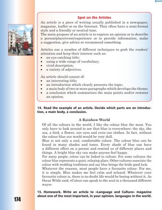 174
Spot on the Articles
An article is a piece of writing usually published in a newspaper,
magazine, leaflet or on the Internet. They often have a semi-formal
style and a friendly or neutral tone.
The main purpose of an article is to express an opinion or to describe
a person/place/event/experience or to provide information, make
a suggestion, give advice or recommend something.
Articles use a number of different techniques to grab the readers’
attention and keep their interest such as:
 an eye-catching title;
 using a wide range of vocabulary;
 vivid description;
 a variety of adjectives.
An article should consist of:
 an interesting title;
 an introduction which clearly presents the topic;
 a main body of two or more paragraphs which develops the theme;
 a conclusion which summarises the main points and/or restates
an opinion.
14. Read the example of an article. Decide which parts are an introduc-
tion, a main body, a conclusion.
A Rainbow World
Of all the colours in the world, I like the colour blue the most. You
only have to look around to see that blue is everywhere: the sky, the
sea, a bird, a flower, our eyes and even our clothes. In fact, without
the colour blue our world would be very dull.
Blue is not only a cool, comfortable colour. The colour blue can be
found in many shades and tones. Every shade of blue can have
a different effect on a person and remind us of different places and
things. A bright blue sky can make anyone feel happy.
For many people, colour can be linked to culture. For some cultures the
colour blue represents a quiet, relaxing place. Other cultures associate the
colour with wedding traditions and say blue brings the bride good luck.
Whatever the reasons, most people have a favourite colour. For me,
it is simple. Blue makes me feel calm and relaxed. Whatever your
favourite colour is, there is no doubt life would be boring without it. As
Oscar Wilde said, «Colour can speak to the soul in a thousand different
ways».
15. Homework. Write an article to «Language and Culture» magazine
about one of the most important, in your opinion, languages in the world.
 