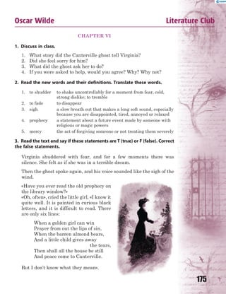 175
CHAPTER VI
1. Discuss in class.
1. What story did the Canterville ghost tell Virginia?
2. Did she feel sorry for him?
3. What did the ghost ask her to do?
4. If you were asked to help, would you agree? Why? Why not?
2. Read the new words and their definitions. Translate these words.
1. to shudder to shake uncontrollably for a moment from fear, cold,
strong dislike; to tremble
2. to fade to disappear
3. sigh a slow breath out that makes a long soft sound, especially
because you are disappointed, tired, annoyed or relaxed
4. prophecy a statement about a future event made by someone with
religious or magic powers
5. mercy the act of forgiving someone or not treating them severely
3. Read the text and say if these statements are T (true) or F (false). Correct
the false statements.
Virginia shuddered with fear, and for a few moments there was
silence. She felt as if she was in a terrible dream.
Then the ghost spoke again, and his voice sounded like the sigh of the
wind.
«Have you ever read the old prophecy on
the library window?»
«Oh, often», cried the little girl, «I know it
quite well. It is painted in curious black
letters, and it is difficult to read. There
are only six lines:
When a golden girl can win
Prayer from out the lips of sin,
When the barren almond bears,
And a little child gives away
the tears,
Then shall all the house be still
And peace come to Canterville.
But I don’t know what they mean».
Oscar Wilde Literature Club
 