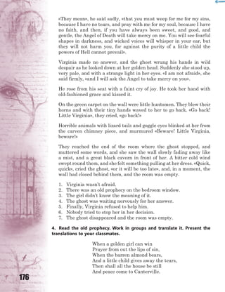 176
«They mean», he said sadly, «that you must weep for me for my sins,
because I have no tears, and pray with me for my soul, because I have
no faith, and then, if you have always been sweet, and good, and
gentle, the Angel of Death will take mercy on me. You will see fearful
shapes in darkness, and wicked voices will whisper in your ear, but
they will not harm you, for against the purity of a little child the
powers of Hell cannot prevail».
Virginia made no answer, and the ghost wrung his hands in wild
despair as he looked down at her golden head. Suddenly she stood up,
very pale, and with a strange light in her eyes. «I am not afraid», she
said firmly, «and I will ask the Angel to take mercy on you».
He rose from his seat with a faint cry of joy. He took her hand with
old-fashioned grace and kissed it.
On the green carpet on the wall were little huntsmen. They blew their
horns and with their tiny hands waved to her to go back. «Go back!
Little Virginia», they cried, «go back!»
Horrible animals with lizard tails and goggle eyes blinked at her from
the carven chimney piece, and murmured «Beware! Little Virginia,
beware!»
They reached the end of the room where the ghost stopped, and
muttered some words, and she saw the wall slowly fading away like
a mist, and a great black cavern in front of her. A bitter cold wind
swept round them, and she felt something pulling at her dress. «Quick,
quick», cried the ghost, «or it will be too late», and, in a moment, the
wall had closed behind them, and the room was empty.
1. Virginia wasn’t afraid.
2. There was an old prophecy on the bedroom window.
3. The girl didn’t know the meaning of it.
4. The ghost was waiting nervously for her answer.
5. Finally, Virginia refused to help him.
6. Nobody tried to stop her in her decision.
7. The ghost disappeared and the room was empty.
4. Read the old prophecy. Work in groups and translate it. Present the
translations to your classmates.
When a golden girl can win
Prayer from out the lips of sin,
When the barren almond bears,
And a little child gives away the tears,
Then shall all the house be still
And peace come to Canterville.
 
