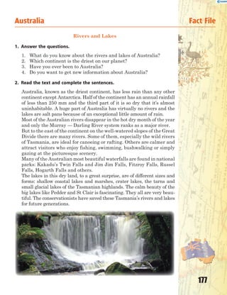 177
Rivers and Lakes
1. Answer the questions.
1. What do you know about the rivers and lakes of Australia?
2. Which continent is the driest on our planet?
3. Have you ever been to Australia?
4. Do you want to get new information about Australia?
2. Read the text and complete the sentences.
Australia, known as the driest continent, has less rain than any other
continent except Antarctica. Half of the continent has an annual rainfall
of less than 250 mm and the third part of it is so dry that it’s almost
uninhabitable. A huge part of Australia has virtually no rivers and the
lakes are salt pans because of an exceptional little amount of rain.
Most of the Australian rivers disappear in the hot dry month of the year
and only the Murray — Darling River system ranks as a major river.
But to the east of the continent on the well-watered slopes of the Great
Divide there are many rivers. Some of them, especially the wild rivers
of Tasmania, are ideal for canoeing or rafting. Others are calmer and
attract visitors who enjoy fishing, swimming, bushwalking or simply
gazing at the picturesque scenery.
Many of the Australian most beautiful waterfalls are found in national
parks: Kakadu’s Twin Falls and Jim Jim Falls, Fitzroy Falls, Russel
Falls, Hogarth Falls and others.
The lakes in this dry land, to a great surprise, are of different sizes and
forms: shallow coastal lakes and marshes, crater lakes, the tarns and
small glacial lakes of the Tasmanian highlands. The calm beauty of the
big lakes like Pedder and St Clair is fascinating. They all are very beau-
tiful. The conservationists have saved these Tasmania’s rivers and lakes
for future generations.
Australia Fact File
 