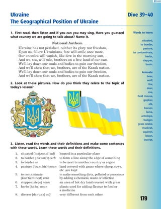179
1. First read, then listen and if you can you may sing. Have you guessed
what country we are going to talk about? Name it.
National Anthem
Ukraine has not perished, neither its glory nor freedom,
Upon us, fellow Ukrainians, fate will smile once more.
Our enemies will vanish, like dew in the morning sun,
And we, too, will rule, brothers on a free land of our own.
We’ll lay down our souls and bodies to gain our freedom,
And we’ll show that we, brothers, are of the Kazak nation.
We’ll lay down our souls and bodies to gain our freedom,
And we’ll show that we, brothers, are of the Kazak nation.
2. Look at these pictures. How do you think they relate to the topic of
today’s lesson?
3. Listen, read the words and their definitions and make some sentences
with these words. Learn these words and their definitions.
1. situated ['st6etd] adj located in a particular place
2. to border ['b1:d3(r)] verb to form a line along the edge of something
3. to border on to be next to another country or region
4. pasture ['p%:st63(r)] noun land covered with grass where sheep, cows,
etc. are kept
5. to contaminate
[k3n't0mnet] verb
to make something dirty, polluted or poisonous
by adding a chemical, waste or infection
6. steppes [steps] noun an area of hot dry land covered with grass
7. herbs [h-:bz] noun plants used for adding flavour to food or
a medicine
8. diverse [da'v-:s] adj very different from each other
Ukraine Dive 39–40
The Geographical Position of Ukraine
Words to learn:
situated,
to border,
pasture,
to contaminate,
herbs,
steppes,
basin.
Animals:
bear,
wolf,
fox,
deer,
roe,
field mouse,
gopher,
elk,
beaver,
lama,
antelope,
badger,
grass snake,
muskrat,
squirrel,
bison,
leveret.
 