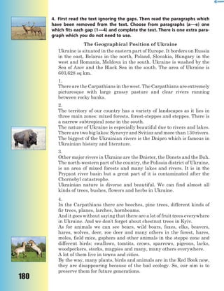 180
4. First read the text ignoring the gaps. Then read the paragraphs which
have been removed from the text. Choose from paragraphs (a—e) one
which fits each gap (1—4) and complete the text. There is one extra para-
graph which you do not need to use.
The Geographical Position of Ukraine
Ukraine is situated in the eastern part of Europe. It borders on Russia
in the east, Belarus in the north, Poland, Slovakia, Hungary in the
west and Romania, Moldova in the south. Ukraine is washed by the
Sea of Azov and the Black Sea in the south. The area of Ukraine is
603,628 sq km.
1.
There are the Carpathians in the west. The Carpathians are extremely
picturesque with large grassy pasture and clear rivers running
between rocky banks.
2.
The territory of our country has a variety of landscapes as it lies in
three main zones: mixed forests, forest-steppes and steppes. There is
a narrow subtropical zone in the south.
The nature of Ukraine is especially beautiful due to rivers and lakes.
There are two big lakes: Synevyr and Svitiaz and more than 130 rivers.
The biggest of the Ukrainian rivers is the Dnipro which is famous in
Ukrainian history and literature.
3.
Other major rivers in Ukraine are the Dnister, the Donets and the Buh.
The north-western part of the country, the Polissia district of Ukraine,
is an area of mixed forests and many lakes and rivers. It is in the
Prypyat river basin but a great part of it is contaminated after the
Chornobyl catastrophe.
Ukrainian nature is diverse and beautiful. We can find almost all
kinds of trees, bushes, flowers and herbs in Ukraine.
4.
In the Carpathians there are beeches, pine trees, different kinds of
fir trees, planes, larches, hornbeams.
And it goes without saying that there are a lot of fruit trees everywhere
in Ukraine. And we don’t forget about chestnut trees in Kyiv.
As for animals we can see bears, wild boars, foxes, elks, beavers,
hares, wolves, deer, roe deer and many others in the forest, hares,
moles, field mice, gophers and other animals in the steppe zone and
different birds: swallows, tomtits, crows, sparrows, pigeons, larks,
woodpeckers, storks, magpies and many, many others everywhere.
A lot of them live in towns and cities.
By the way, many plants, birds and animals are in the Red Book now,
they are disappearing because of the bad ecology. So, our aim is to
preserve them for future generations.
 