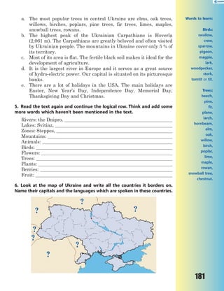 181
a. The most popular trees in central Ukraine are elms, oak trees,
willows, birches, poplars, pine trees, fir trees, limes, maples,
snowball trees, rowans.
b. The highest peak of the Ukrainian Carpathians is Hoverla
(2,061 m). The Carpathians are greatly beloved and often visited
by Ukrainian people. The mountains in Ukraine cover only 5 % of
its territory.
c. Most of its area is flat. The fertile black soil makes it ideal for the
development of agriculture.
d. It is the largest river in Europe and it serves as a great source
of hydro-electric power. Our capital is situated on its picturesque
banks.
e. There are a lot of holidays in the USA. The main holidays are
Easter, New Year’s Day, Independence Day, Memorial Day,
Thanksgiving Day and Christmas.
5. Read the text again and continue the logical row. Think and add some
more words which haven’t been mentioned in the text.
Rivers: the Dnipro,
Lakes: Svitiaz,
Zones: Steppes,
Mountains:
Animals:
Birds:
Flowers:
Trees:
Plants:
Berries:
Fruit:
6. Look at the map of Ukraine and write all the countries it borders on.
Name their capitals and the languages which are spoken in these countries.
?
?
?
?
?
?
?
Words to learn:
Birds:
swallow,
crow,
sparrow,
pigeon,
magpie,
lark,
woodpecker,
stork,
tomtit or tit.
Trees:
beech,
pine,
fir,
plane,
larch,
hornbeam,
elm,
oak,
willow,
birch,
poplar,
lime,
maple,
rowan,
snowball tree,
chestnut.
 