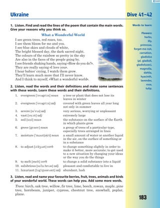 183
1. Listen. Find and read the lines of the poem that contain the main words.
Give your reasons why you think so.
What a Wonderful World
I see green trees, red roses, too.
I see them bloom for me and you.
I see blue skies and clouds of white,
The bright blessed day, the dark sacred night.
The colours of the rainbow so pretty in the sky
Are also in the faces of the people going by.
I see friends shaking hands, saying «How do you do?».
They are really saying «I love you».
I hear babies’ crying, I watch them grow.
They’ll learn much more that I’ll never know.
And I think to myself, «What a wonderful world».
2. Listen, read the words and their definitions and make some sentences
with these words. Learn these words and their definitions.
1. evergreen ['ev3gri:n] noun a tree or plant that does not lose its
leaves in winter
2. evergreen ['ev3gri:n] adj covered with green leaves all year long
not only in summer
3. severe [s'v3] adj very serious, worrying or unpleasant
4. vast [v%:st] adj extremely large
5. soil [s1l] noun the substance on the surface of the Earth
in which plants grow
6. grove [gr3v] noun a group of trees of a particular type,
especially trees arranged in lines
7. moisture ['m1st63(r)] noun a small amount of water or another liquid
in the air, on the surface of something or
in a substance
8. to adjust [3'd42st] verb to change something slightly in order to
make it better, more accurate; to get used
to a new situation by changing your ideas
or the way you do the things
9. to melt [melt] verb to change a solid substance into a liquid
10. salubrious [s3'lu:br3s] adj pleasant and comfortable to live in
11. luxuriant [l2g'zj3r3nt] adj abundant, lush
3. Listen, read and name your favourite berries, fruit, trees, animals and birds
of your wonderful world. These words can help you. Add some more words.
Trees: birch, oak tree, willow, fir tree, lime, beech, rowan, maple, pine
tree, hornbeam, juniper, cypress, chestnut tree, snowball, poplar,
plane.
Ukraine Dive 41–42
Words to learn:
Flowers:
herbs,
lily,
primrose,
forget-me-not,
carnation,
gladiolus
(pl. gladioli,
gladioluses),
magnolia,
dahlia,
hyacinth,
lavender,
rose,
tulip.
 