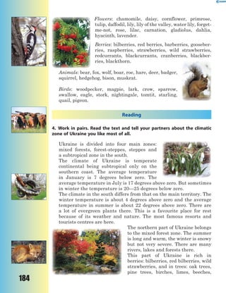 184
Flowers: chamomile, daisy, cornflower, primrose,
tulip, daffodil, lily, lily of the valley, water lily, forget-
me-not, rose, lilac, carnation, gladiolus, dahlia,
hyacinth, lavender.
Berries: bilberries, red berries, barberries, gooseber-
ries, raspberries, strawberries, wild strawberries,
redcurrants, blackcurrants, cranberries, blackber-
ries, blackthorn.
Animals: bear, fox, wolf, boar, roe, hare, deer, badger,
squirrel, hedgehog, bison, muskrat.
Birds: woodpecker, magpie, lark, crow, sparrow,
swallow, eagle, stork, nightingale, tomtit, starling,
quail, pigeon.
Reading
4. Work in pairs. Read the text and tell your partners about the climatic
zone of Ukraine you like most of all.
Ukraine is divided into four main zones:
mixed forests, forest-steppes, steppes and
a subtropical zone in the south.
The climate of Ukraine is temperate
continental being subtropical only on the
southern coast. The average temperature
in January is 7 degrees below zero. The
average temperature in July is 17 degrees above zero. But sometimes
in winter the temperature is 20—25 degrees below zero.
The climate in the south differs from that on the main territory. The
winter temperature is about 4 degrees above zero and the average
temperature in summer is about 22 degrees above zero. There are
a lot of evergreen plants there. This is a favourite place for rest
because of its weather and nature. The most famous resorts and
tourists centres are here.
The northern part of Ukraine belongs
to the mixed forest zone. The summer
is long and warm, the winter is snowy
but not very severe. There are many
rivers, lakes and forests there.
This part of Ukraine is rich in
berries: bilberries, red bilberries, wild
strawberries, and in trees: oak trees,
pine trees, birches, limes, beeches,
 
