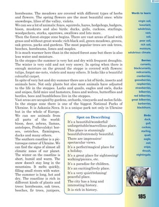 185
hornbeams. The meadows are covered with different types of herbs
and flowers. The spring flowers are the most beautiful ones: white
snowdrops, lilies of the valley, violets.
We can see a lot of animals: foxes, squirrels, hares, hedgehogs, badgers,
bison, muskrats and also birds: ducks, gulls, cuckoos, starlings,
woodpeckers, storks, sparrows, swallows and lots more.
Then the forest-steppe zone begins. There are vast areas of land with
grass and without great woods: rich black soil, green meadows, groves,
oak groves, parks and gardens. The most popular trees are oak trees,
beeches, hornbeams, limes and maples.
It is much warmer here than in the mixed forest zone but there is also
less water and moisture.
In the steppes the summer is very hot and dry with frequent droughts.
The winter is very cold and not very snowy. In spring when there is
enough moisture on the ground the steppe is covered with flowers:
tulips, forget-me-nots, violets and many others. It looks like a beautiful
colourful carpet.
In spite of very hot and dry summer there are a lot of birds, insects and
animals here. Not only plants but also most animals have adjusted
to the life in the steppes. Larks and quails, eagles and owls, ducks
and snipes, field mice and hamsters, foxes and wolves, butterflies and
beetles, bees and bumblebees live in the steppes.
Vast areas are occupied by gardens, orchards, vineyards and melon fields.
In the steppe zone there is one of the biggest National Parks of
Ukraine. It is Askania-Nova. It is a unique park not only in Ukraine
but in the whole of Europe.
We can see animals from
all parts of the world:
bison, deer, zebras, llamas,
antelopes, Przhevalskyi hor-
ses, ostriches, flamingoes,
ducks and many others.
The southern coastline is a pic-
turesque corner of Ukraine. We
can find the signs of almost all
climatic zones of our planet.
The winter on the coastline is
short, humid and warm. The
snow doesn’t stay long in the
mountains. It melts quickly,
filling small rivers with water.
The summer is long, hot and
dry. The coastline is rich in
different kinds of plants and
trees: hornbeams, oak trees,
beeches, fir trees, junipers,
Spot on Describing
It’s a beautiful/wonderful/
unforgettable/marvellous place.
This place is stunningly
beautiful/extremely beautiful.
There are impressive/
spectacular views.
It’s a perfect/magical place for
a holiday.
It’s a great place for sightseeing/
walking/picnics, etc.
It’s a paradise for children.
It’s an exciting/lively place.
It’s a very quiet/relaxing/
peaceful place.
The city has a long and
interesting history.
It is rich in history.
Words to learn:
virgin soil,
luxuriant,
salubrious,
vast,
soil,
poor soil,
rich soil,
moisture,
salubrious climate.
Berries:
currants,
blackcurrants,
redcurrants,
cranberries,
gooseberries,
raspberries,
strawberries,
bilberries,
red bilberries,
great bilberries,
barberries,
blackthorn.
Birds:
duck,
gull,
cuckoo,
starling,
quail,
eagle,
owl,
snipe,
thrush,
nightingale.
 