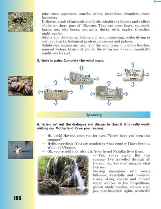 186
pine trees, cypresses, laurels, palms, magnolias, oleanders, roses,
lavenders.
Different kinds of animals and birds inhabit the forests and valleys
of the southern part of Ukraine. They are deer, foxes, squirrels,
hares, roe, wild boars, sea gulls, ducks, owls, eagles, thrushes,
nightingales.
Adults and children go hiking and mountaineering, scuba diving or
visit aquaparks, botanical gardens, museums and palaces.
Salubrious, marine air, beauty of the mountains, numerous beaches,
mineral waters, luxuriant plants, the warm sea make up wonderful
conditions for rest.
5. Work in pairs. Complete the mind maps.
The forest-
steppes
zone
The
subtropical
zone
The mixed
forests zone
The steppes
zone
Speaking
6. Listen, act out the dialogue and discuss in class if it is really worth
visiting our Motherland. Give your reasons.
— Hi, Jack! Haven’t seen you for ages! Where have you been this
summer?
— Hello, everybody! You are wondering what country I have been to.
Well, it’s Ukraine.
— Oh, you’ve told a lot about it. Your friend Natalka lives there.
— Yes, you’re right. But this
summer I’ve travelled through all
the country. You can’t imagine what
I’ve seen.
Soaring mountains with woody
hillsides, waterfalls and mountain
rivers, skiing resorts and mineral
water sources in the Carpathians,
golden sandy beaches, endless step-
pes, rare historical sights, wonderful
 