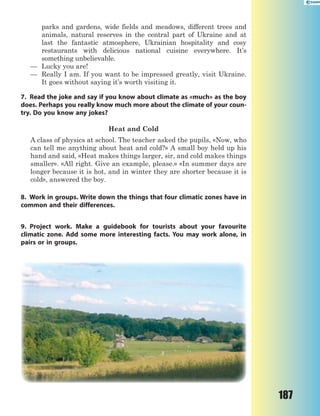 187
parks and gardens, wide fields and meadows, different trees and
animals, natural reserves in the central part of Ukraine and at
last the fantastic atmosphere, Ukrainian hospitality and cosy
restaurants with delicious national cuisine everywhere. It’s
something unbelievable.
— Lucky you are!
— Really I am. If you want to be impressed greatly, visit Ukraine.
It goes without saying it’s worth visiting it.
7. Read the joke and say if you know about climate as «much» as the boy
does. Perhaps you really know much more about the climate of your coun-
try. Do you know any jokes?
Heat and Cold
A class of physics at school. The teacher asked the pupils, «Now, who
can tell me anything about heat and cold?» A small boy held up his
hand and said, «Heat makes things larger, sir, and cold makes things
smaller». «All right. Give an example, please.» «In summer days are
longer because it is hot, and in winter they are shorter because it is
cold», answered the boy.
8. Work in groups. Write down the things that four climatic zones have in
common and their differences.
9. Project work. Make a guidebook for tourists about your favourite
climatic zone. Add some more interesting facts. You may work alone, in
pairs or in groups.
 