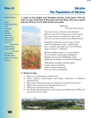 188
1. Listen to the English and Ukrainian versions of the poem. Find the
main, to your mind, lines of this poem and read them. Give your reasons
why you think so. Try to think of your own poem.
Ukraine
by Vasyl Symonenko
You may choose a friend and a brother
But you can never choose your native land!
You may choose everything in the world
But you can never choose your Motherland!
Beautiful, generous is your native land.
And the language is like a nightingale.
Love, respect and take care of everything
That is called — Ukraine!
Можна вибрати друга і по духу брата.
Та не можна матір рідну вибирати.
Можна все на світі вибирати, сину.
Вибрати не можна тільки Батьківщину!
Красивий, щедрий, рідний край!
І мова наша солов’їна,
Люби, шануй, оберігай
Усе, що зветься Україна!
2. Discuss in class.
1. What is the population of Ukraine?
2. What nations, nationalities and ethnic minorities is Ukraine
inhabited by?
3. How many Ukrainians do you think live in towns and cities?
4. What other countries do Ukrainians live in?
5. What are the Ukrainians like?
6. Do all the Ukrainians love and respect our Motherland? What do
you think? If not, why?
Dive 43 Ukraine
The Population of Ukraine
Words to learn:
urban,
urban population,
rural,
to inhabit,
ethnic,
minority,
minorities,
rural scenery,
immemorial,
from time
immemorial,
hard-working,
to be friendly
with smb,
self-sacrifice,
friendly nation,
open to new ideas,
decency.
 
