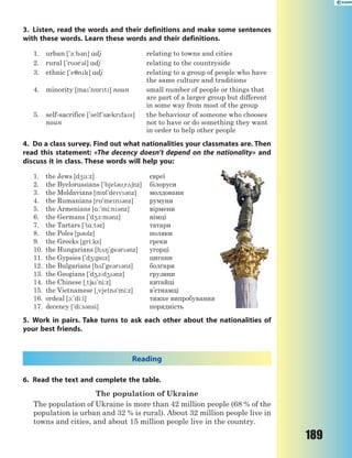 189
3. Listen, read the words and their definitions and make some sentences
with these words. Learn these words and their definitions.
1. urban ['-:b3n] adj relating to towns and cities
2. rural ['r3r3l] adj relating to the countryside
3. ethnic ['e7nk] adj relating to a group of people who have
the same culture and traditions
4. minority [ma'n5rt] noun small number of people or things that
are part of a larger group but different
in some way from most of the group
5. self-sacrifice ['self's0krfas]
noun
the behaviour of someone who chooses
not to have or do something they want
in order to help other people
4. Do a class survey. Find out what nationalities your classmates are. Then
read this statement: «The decency doesn’t depend on the nationality» and
discuss it in class. These words will help you:
1. the Jews [d4u:z] євреї
2. the Byelorussians ['bjel3~r26nz] білоруси
3. the Moldavians [m5l'dev3nz] молдовани
4. the Rumanians [r'men3nz] румуни
5. the Armenians [%:'mi:n3nz] вірмени
6. the Germans ['d4-:m3nz] німці
7. the Tartars ['t%:t3z] татари
8. the Poles [p3lz] поляки
9. the Greeks [gri:ks] греки
10. the Hungarians [h28'ge3r3nz] угорці
11. the Gypsies ['d4psz] цигани
12. the Bulgarians [b2l'ge3r3nz] болгари
13. the Geogians ['d41:d43nz] грузини
14. the Chinese [~t6a'ni:z] китайці
15. the Vietnamese [~vjetn3'mi:z] в’єтнамці
16. ordeal [1:'di:l] тяжке випробування
17. decency ['di:s3nsi] порядність
5. Work in pairs. Take turns to ask each other about the nationalities of
your best friends.
Reading
6. Read the text and complete the table.
The population of Ukraine
The population of Ukraine is more than 42 million people (68 % of the
population is urban and 32 % is rural). About 32 million people live in
towns and cities, and about 15 million people live in the country.
 