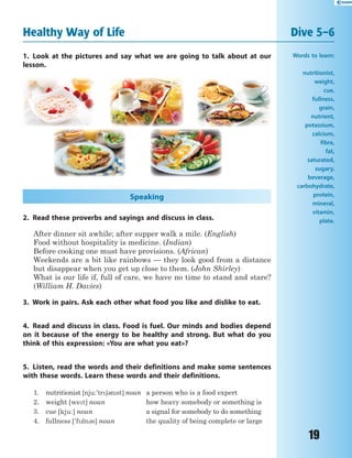 19
Healthy Way of Life Dive 5–6
1. Look at the pictures and say what we are going to talk about at our
lesson.
Speaking
2. Read these proverbs and sayings and discuss in class.
After dinner sit awhile; after supper walk a mile. (English)
Food without hospitality is medicine. (Indian)
Before cooking one must have provisions. (African)
Weekends are a bit like rainbows — they look good from a distance
but disappear when you get up close to them. (John Shirley)
What is our life if, full of care, we have no time to stand and stare?
(William H. Davies)
3. Work in pairs. Ask each other what food you like and dislike to eat.
4. Read and discuss in class. Food is fuel. Our minds and bodies depend
on it because of the energy to be healthy and strong. But what do you
think of this expression: «You are what you eat»?
5. Listen, read the words and their definitions and make some sentences
with these words. Learn these words and their definitions.
1. nutritionist [nju:'tr63nst] noun a person who is a food expert
2. weight [wet] noun how heavy somebody or something is
3. cue [kju:] noun a signal for somebody to do something
4. fullness ['fln3s] noun the quality of being complete or large
Words to learn:
nutritionist,
weight,
cue,
fullness,
grain,
nutrient,
potassium,
calcium,
fibre,
fat,
saturated,
sugary,
beverage,
carbohydrate,
protein,
mineral,
vitamin,
plate.
 