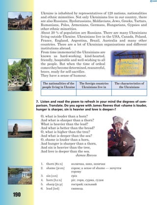 190
Ukraine is inhabited by representatives of 128 nations, nationalities
and ethnic minorities. Not only Ukrainians live in our country, there
are also Russians, Byelorussians, Moldavians, Jews, Greeks, Tartars,
Rumanians, Poles, Armenians, Germans, Hungarians, Gypsies and
other ethnic minorities.
About 20 % of population are Russians. There are many Ukrainians
living outside Ukraine. Ukrainians live in the USA, Canada, Poland,
France, England, Argentina, Brazil, Australia and many other
countries. There are a lot of Ukrainian organisations and different
institutions abroad.
From time immemorial the Ukrainians are
known as hard-working, kind-hearted,
friendly, hospitable and well-wishing to all
the people. But when the time of ordeal
comestheybecomedetermined,resourceful,
brave, ready for self-sacrifice.
They have a sense of humour.
The nationalities of the
people living in Ukraine
The foreign countries
Ukrainians live in
The characteristics of
the Ukrainians
7. Listen and read the poem to refresh in your mind the degrees of com-
parison. Translate. Do you agree with James Reeves that «shame is louder,
hunger is sharper, sin is heavier and love is deeper»?
O, what is louder than a horn?
And what is sharper than a thorn?
What is heavier than the lead?
And what is better than the bread?
O, what is higher than the tree?
And what is deeper than the sea?
O, shame is louder than a horn,
And hunger is sharper than a thorn,
And sin is heavier than the tree,
And love is deeper than the sea.
James Reeves
1. thorn [71:n] колючка, шип, шпичак
2. shame [6em] сором; a sense of shame — почуття
сорому
3. sin [sn] гріх
4. horn [h1:n] ріг, горн, сурма, гудок
5. sharp [6%:p] гострий; сильний
6. lead [led] свинець
 