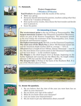192
11. Homework.
Project Suggestions:
7 Wonders of Ukraine
End Product: the poster with the results of the survey.
 Make up a group.
 Everyone should interview his parents, teachers asking what they
think to be 7 wonders of Ukraine.
 Sum up the survey results, then choose the best wonder and decide
how to present it.
 Issue the poster.
It’s interesting to know
The westernmost point is the city of Chop in Transcarpathia. The
largest mountain system is the Ukrainian Carpathian Mountains,
which are part of the Eastern Carpathians. The mountains stretch
to the west within the territories of the Transcarpathia, Lviv, Ivano-
Frankivsk and Chernivtsi regions.
The highest mountain peak, Hoverla, is in the Ukrainian Carpathians.
The total area of the Black Sea is above 482 thousand square km
and the maximum depth reaches 2245 m, average — 1271 m.
125 rivers have a length of over 100 km, almost 4 thousand — over 10
km. The most dense river system exists in the Ukrainian Carpathians
and the least dense — in the southern regions.
The Dnipro is the third largest river in Europe, beginning on the
Valdai highland and running into the Black Sea. Its length within
Ukraine is 981 km and the whole length — 2201 km.
The deepest lake is Svitiaz in the basin of the Southern Buh. It is
one of the Shatsk Lakes in Volyn.
12. Answer the questions.
1. Do you believe that the time of the year you were born has an
effect on your character?
2. Do you know your sign of the zodiac?
3. What do you know about your character?
4. Can you name your characteristics?
5. Do you want to get any information about yourself?
 