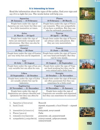 193
It is interesting to know
Read the information about the signs of the zodiac, find your sign and
say if it is right for you. The words below will help you.
Aquarius
20 January — 18 February
Pisces
19 February — 20 March
People born under the sign of
Aquarius are very loyal, but they can
be a little insensitive at times.
People born under the sign of Pisces
are romantic. They are sympathetic
if you have a problem. But they can
also be extremely pessimistic.
Aries
21 March — 19 April
Taurus
20 April — 20 May
People born under the sign of
Aries are extremely energetic and
adventurous. But they can also be
aggressive.
People born under the sign of Taurus
are always calm and patient. But
they are very materialistic.
Gemini
21 May — 20 June
Cancer
21 June — 22 July
People born under the sign of Gemini
are very witty but can be impatient.
People born under the sign of Cancer
are very kind and helpful. But they
can be very moody.
Leo
23 July — 22 August
Virgo
23 August — 22 September
People born under the sign of Leo are
very sociable but can often be vain.
People born under the sign of Virgo
are hard-working but they can be
very critical and a little fussy.
Libra
23 September — 22 October
Scorpio
23 October — 21 November
People born under the sign of Libra
are usually artistic but can be
indecisive.
People born under the sign of Scorpio
are often passionate but they can
sometimes be a little cruel.
Sagittarius
22 November — 21 December
Capricorn
22 December — 19 January
People born under the sign of
Sagittarius are always cheerful and
optimistic but they can often be
reckless.
People born under the sign of
Capricorn are sensible and organised
but they can sometimes be conceited.
1. Aquarius [3'kwe3ri3s] Водолій
2. loyal ['l13l] вірний, відданий; a loyal friend — вірний
друг
3. insensitive [n'senstv] байдужий, нечутливий
4. Pisces ['pasi:z] Риби
5. romantic [r3'm0ntk] романтик; adj. романтичний
6. sympathetic [~smp3'7etk] співчутливий, доброзичливий,
симпатичний
 