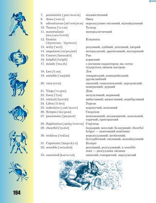 194
7. pessimistic [~pes'mstk] песимістичний
8. Aries ['e3ri:z] Овен
9. adventurous [3d'vent63r3s] нерозсудливо сміливий, відчайдушний
10. Taurus ['t1:r3s] Телець
11. materialistic
[m3~t3r3'lstk]
матеріалістичний
12. Gemini
['d4emna; 'd4emn]
Близнята
13. witty ['wti] розумний, здібний, дотепний, хитрий
14. impatient [m'pe63nt] нетерплячий, дратівливий, нестерпний
15. Cancer ['k0ns3(r)] Рак
16. helpful ['helpfl] корисний
17. moody ['mu:d] з поганим характером; що легко
піддається змінам настрою
18. Leo ['li:3] Лев
19. sociable ['s363bl] товариський, компанійський;
дружелюбний
20. vain [ven] пихатий, самозакоханий; зарозумілий;
поверховий; дурний
21. Virgo ['v-:g3] Діва
22. fussy ['f2si] метушливий; нервовий
23. critical ['krtkl] вибагливий; вимогливий; перебірливий
24. Libra ['li:br3] Терези
25. indecisive [~nd'sasv] нерішучий; непевний
26. Scorpio ['sk1:pi3] Скорпіон
27. passionate ['p063n3t] невгамовний; несамовитий; запальний,
гарячий; пристрасний
28. Sagittarius [~s0d4'te3r3s] Стрілець
29. cheerful ['t63f3l] бадьорий; веселий; безжурний; cheerful
helper — невтомний помічник
30. reckless ['rekl3s] нерозсудливий; необачний;
безтурботний; сміливий; відчайдушний
31. Capricorn ['k0prk1:n] Козеріг
32. sensible ['sens3b3l] розумний; розсудливий; a sensible
man — розсудлива людина
33. conceited [k3n'si:td] пихатий; гонористий; зарозумілий
 