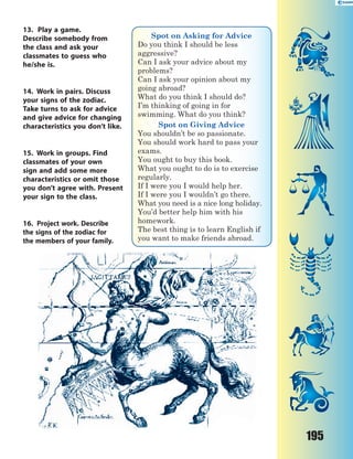 195
13. Play a game.
Describe somebody from
the class and ask your
classmates to guess who
he/she is.
14. Work in pairs. Discuss
your signs of the zodiac.
Take turns to ask for advice
and give advice for changing
characteristics you don’t like.
15. Work in groups. Find
classmates of your own
sign and add some more
characteristics or omit those
you don’t agree with. Present
your sign to the class.
16. Project work. Describe
the signs of the zodiac for
the members of your family.
Spot on Asking for Advice
Do you think I should be less
aggressive?
Can I ask your advice about my
problems?
Can I ask your opinion about my
going abroad?
What do you think I should do?
I’m thinking of going in for
swimming. What do you think?
Spot on Giving Advice
You shouldn’t be so passionate.
You should work hard to pass your
exams.
You ought to buy this book.
What you ought to do is to exercise
regularly.
If I were you I would help her.
If I were you I wouldn’t go there.
What you need is a nice long holiday.
You’d better help him with his
homework.
The best thing is to learn English if
you want to make friends abroad.
 