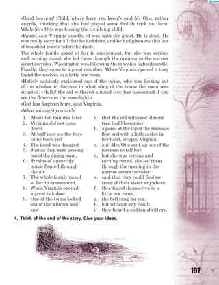 197
«Good heavens! Child, where have you been?» said Mr Otis, rather
angrily, thinking that she had played some foolish trick on them.
While Mrs Otis was kissing the trembling child.
«Papa», said Virginia quietly, «I was with the ghost. He is dead. He
was really sorry for all that he had done, and he had given me this box
of beautiful jewels before he died».
The whole family gazed at her in amazement, but she was serious
and turning round, she led them through the opening in the narrow
secret corridor. Washington was following them with a lighted candle.
Finally, they came to a great oak door. When Virginia opened it they
found themselves in a little low room.
«Hallo!» suddenly exclaimed one of the twins, who was looking out
of the window to discover in what wing of the house the room was
situated. «Hallo! the old withered almond tree has blossomed. I can
see the flowers in the moonlight.»
«God has forgiven him», said Virginia.
«What an angel you are!»
1. About ten minutes later
2. Virginia did not come
down
3. At half past six the boys
came back and
4. The pond was dragged
5. Just as they were passing
out of the dining room,
6. Strains of unearthly
music floated through
the air
7. The whole family gazed
at her in amazement,
8. When Virginia opened
a great oak door
9. One of the twins looked
out of the window and
saw
a. that the old withered almond
tree had blossomed.
b. a panel at the top of the staircase
flew and with a little casket in
her hand, stepped Virginia.
c. and Mrs Otis sent up one of the
footmen to tell her.
d. but she was serious and
turning round, she led them
through the opening in the
narrow secret corridor.
e. said that they could find no
trace of their sister anywhere.
f. they found themselves in a
little low room.
g. the bell rang for tea.
h. but without any result.
i. they heard a sudden shrill cry.
4. Think of the end of the story. Give your ideas.
 