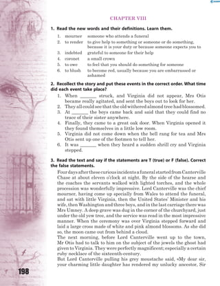 198
CHAPTER VIII
1. Read the new words and their definitions. Learn them.
1. mourner someone who attends a funeral
2. to render to give help to something or someone or do something,
because it is your duty or because someone expects you to
3. indebted grateful to someone for their help
4. coronet a small crown
5. to owe to feel that you should do something for someone
6. to blush to become red, usually because you are embarrassed or
ashamed
2. Recollect the story and put these events in the correct order. What time
did each event take place?
1. When _______ struck, and Virginia did not appear, Mrs Otis
became really agitated, and sent the boys out to look for her.
2. They all could see that the old withered almond tree had blossomed.
3. At _______ the boys came back and said that they could find no
trace of their sister anywhere.
4. Finally, they came to a great oak door. When Virginia opened it
they found themselves in a little low room.
5. Virginia did not come down when the bell rang for tea and Mrs
Otis sent up one of the footmen to tell her.
6. It was _______ when they heard a sudden shrill cry and Virginia
stepped.
3. Read the text and say if the statements are T (true) or F (false). Correct
the false statements.
FourdaysafterthesecuriousincidentsafuneralstartedfromCanterville
Chase at about eleven o’clock at night. By the side of the hearse and
the coaches the servants walked with lighted torches, and the whole
procession was wonderfully impressive. Lord Canterville was the chief
mourner, having come up specially from Wales to attend the funeral,
and sat with little Virginia, then the United States’ Minister and his
wife, then Washington and three boys, and in the last carriage there was
Mrs Umney. A deep grave was dug in the corner of the churchyard, just
under the old yew tree, and the service was read in the most impressive
manner. When the ceremony was over Virginia stepped forward and
laid a large cross made of white and pink almond blossoms. As she did
so, the moon came out from behind a cloud.
The next morning, before Lord Canterville went up to the town,
Mr Otis had to talk to him on the subject of the jewels the ghost had
given to Virginia. They were perfectly magnificent; especially a certain
ruby necklace of the sixteenth-century.
But Lord Canterville pulling his grey moustache said, «My dear sir,
your charming little daughter has rendered my unlucky ancestor, Sir
 
