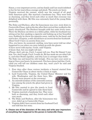 199
Simon, a very important service, and my family and I are much indebted
to her for her marvellous courage and pluck. The jewels are hers».
Virginia received the coronet, which was the reward of all good
little American girls. She married a handsome boy. They were both
so charming, and they loved each other so much that everyone was
delighted with them. Mr Otis was extremely fond of the young Duke
personally.
The Duke and Duchess, after the honeymoon was over, went down to
Canterville Chase, and on the day after their arrival they walked to the
lonely churchyard. The Duchess brought with her some lovely roses.
There the Duchess sat down on a fallen pillar, while her husband was
sitting at her feet smoking a cigarette and looking up at her beautiful
eyes. Suddenly he threw his cigarette away, took her by the hand, and
said to her, «Virginia, a wife should have no secrets from her husband».
«Dear Cecil! I have no secrets from you».
«Yes, you have», he answered, smiling, «you have never told me what
happened to you when you were locked up with the ghost».
«I have never told anyone, Cecil», said Virginia.
«I know that, but you might tell me».
«Please, don’t ask me, Cecil, I cannot tell you. Poor Sir Simon! I owe
him. Yes, don’t laugh, Cecil, I really do. He has made me see what Life
is, and what Death signifies, and why Love is stronger than both».
The Duke rose and kissed his wife lovingly. «You can have your secret as
long as I have your heart», he murmured. «You have always had that, Cecil».
«And you will tell our children some day, won’t you?» he said and
Virginia blushed.
1. Four days after these curious incidents a funeral started from
Canterville Chase at about twelve o’clock at night.
2. Lord Canterville, Virginia, the United States’ Minister and his
wife, Washington and the three boys, Mrs
Umney were present at the ceremony.
3. An emerald necklace of the sixteenth-century
was among the jewels the ghost had given to
Virginia.
4. Mr Otis wanted to give the jewels to Lord
Canterville and he agreed to take them back.
5. Virginia married a handsome boy. They were
both so charming, and they loved each other
very much.
6. The Duke and Duchess, after the honeymoon was
over, didn’t go to Canterville Chase.
7. Virginia didn’t have secrets from her husband Cecil
and told him her story.
4. Choose one of the characters of the story and write your impressions
of everything that happened to this person in Canterville Chase.
 