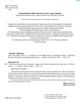 УДК 811.111(075.3)
ББК 81.2Англ-922
Б91
Рекомендовано Міністерством освіти і науки України
(наказ Міністерства освіти і науки України від 10.05.2016 р. № 491)
Видано за рахунок державних коштів. Продаж заборонено
Експерти, які здійснили експертизу даного підручника під час проведення конкурсного
відбору проектів підручників для учнів 8 класу загальноосвітніх навчальних закладів
і зробили висновок про доцільність надання підручнику грифа
«Рекомендовано Міністерством освіти і науки України»:
В. Б. Коновалова, доцент кафедри ділової англійської мови та перекладу Національного
технічного університету «Харківський політехнічний інститут», кандидат педагогічних наук;
О. С. Нікітченко, методист Луганського обласного інституту післядипломної педагогічної
освіти, вчитель-методист;
О. В. Фещенко, вчитель Пустомитівської ЗОШ I—III ст. № 1 Львівської області,
старший учитель
Burenko, Valentyna
Dive into English (Year 8) : a textbook for the eighth form of secondary schools  / Valentyna
Burenko. Illustration by Margaryta Nazarenko. — Kharkiv: PH «Ranok», 2016. — 240 p. : ill.
Буренко В. М.
Б91 Англійська мова (8-й рік навчання) : підруч. для 8 класу загальноосвіт. навч. закл. / В. М. Бу-
ренко. — Х. : Вид-во «Ранок», 2016. — 240 с. : іл.
ISBN 978-617-09-2864-1
Підручник призначений для вивчення англійської мови як першої іноземної у 8-х класах загальноосвіт-
ніх навчальних закладів. Видання має чітко виражену комунікативну спрямованість, містить багато цікавих
завдань інтерактивного, ігрового, розвиваючого характеру, що відповідають віковим особливостям учнів.
Підручник є складовою навчально-методичного комплекту разом із робочим зошитом, тестовим зошитом,
методичним посібником для вчителя, аудіодиском.
Для учнів 8-х класів загальноосвітніх навчальних закладів, які вивчають англійську мову як першу іно-
земну, та вчителів англійської мови.
УДК 811.111(075.3)
ББК 81.2Англ-922
© В. М. Буренко, автор, 2016
© М. А. Назаренко, ілюстрації, 2016
ISBN 978-617-09-2864-1 © ТОВ Видавництво «Ранок», 2016
 