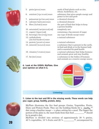 20
5. grain [gren] noun seeds of food plants such as rice,
wheat, buckwheat, etc.
6. nutrient ['nju:tr3nt] noun substance that gives people energy and
power to live and grow
7. potassium [p3't0s3m] noun a chemical element
8. calcium ['k0ls3m] noun a chemical element
9. fibre ['fab3(r)] noun the part of food that helps to keep
a person healthy
10. saturated ['s0t63retd] adj completely wet
11. sugary ['6g3r] adj containing a big amount of sugar
12. beverage ['bev3rd4] noun any type of drink except water
13. carbohydrate
[~k%:b3'hadret] noun
a natural substance
14. protein ['pr3ti:n] noun a natural substance
15. mineral ['mn3r3l] noun a substance that is present in the earth,
in food and drink or in the human body
and is essential for good health
16. vitamin ['vt3mn] noun a natural substance that helps humans
and animals grow and stay healthy
17. fat [f0t] noun a substance in the bodies of humans
and animals as a reserve energy source
6. Look at the USDA’s MyPlate. Give
your opinion on what it is.
Listening
7. Listen to the text and fill in the missing words. These words can help
you: sugar, group, healthy, protein, dairy.
MyPlate illustrates the five food groups: Grains, Vegetables, Fruits,
Dairy and Protein Foods. They are the building blocks for a healthy (1)
diet using a familiar image — a place setting for a meal. The bigger the
portion of the plate is, the more foods from that food __________(2)
should
be in people’s diet.
MyPlate is divided into sections of approximately 30 % grains,
40 %vegetables, 10 %fruitsand 20 % __________(3)
, accompanied by
Fruits Grains
Protein
Vegetables
Dairy
 