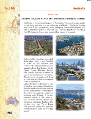 200
The Cities
I. Read the text, name the main cities of Australia and complete the table.
Canberra is the national capital of Australia. The gardens and parks
are at least as important as buildings in this city. Canberra is very
beautiful. It is a garden city with sweeping harmonious curves and
circles. It is famous for its fine National Gallery, High Court Building,
New Parliament House and many other places of interest.
Sydney is the oldest and largest of
Australia’s cities. It was founded
in 1788 by the convicts and
soldiers who had come to establish
a penal colony. It is famous for its
Opera House, Harbour Bridge
and Tower. Sydney Harbour is
one of the loveliest in the world.
The city centre is modern. Sydney
is a tourist’s paradise where every
taste is catered for.
Unlike Sydney Melbourne is one
of the few major Australian cities
foundedasafreesettlementrather
than a penal centre. Melbourne is
the centre for banking, commerce,
industry and defence. It is the
cultural centre of the country,
too. Its wide streets, impressive
Victorian buildings, bridges, the
skyline over the Yarra River
and graceful parks and gardens
attract tourists from all over the
world.
Fact File Australia
 