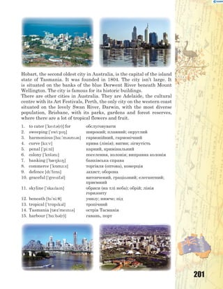 201
Hobart, the second oldest city in Australia, is the capital of the island
state of Tasmania. It was founded in 1804. The city isn’t large. It
is situated on the banks of the blue Derwent River beneath Mount
Wellington. The city is famous for its historic buildings.
There are other cities in Australia. They are Adelaide, the cultural
centre with its Art Festivals, Perth, the only city on the western coast
situated on the lovely Swan River, Darwin, with the most diverse
population, Brisbane, with its parks, gardens and forest reserves,
where there are a lot of tropical flowers and fruit.
1. to cater ['ket3(r)] for обслуговувати
2. sweeping ['swi:p8] широкий; плавний; округлий
3. harmonious [h%:'m3n3s] гармонійний, гармонічний
4. curve [k-:v] крива (лінія); вигин; зігнутість
5. penal ['pi:nl] карний, кримінальний
6. colony ['k5l3n] поселення, колонія; виправна колонія
7. banking ['b08k8] банківська справа
8. commerce ['k5m-:s] торгівля (оптова), комерція
9. defence [d'fens] захист; оборона
10. graceful ['gresf3l] витончений, граціозний; елегантний;
приємний
11. skyline ['skalan] обриси (на тлі неба); обрій; лінія
горизонту
12. beneath [b'ni:7] унизу; нижче; під
13. tropical ['tr5pk3l] тропічний
14. Tasmania [t0z'men3] острів Тасманія
15. harbour ['h%:b3(r)] гавань, порт
 