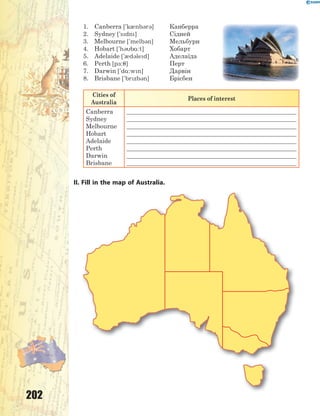 202
1. Canberra ['k0nb3r3] Канберра
2. Sydney ['sdn] Сідней
3. Melbourne ['melb3n] Мельбурн
4. Hobart ['h3b%:t] Хобарт
5. Adelaide ['0d3led] Аделаїда
6. Perth [p-:7] Перт
7. Darwin ['d%:wn] Дарвін
8. Brisbane ['brzb3n] Брісбен
Cities of
Australia
Places of interest
Canberra
Sydney
Melbourne
Hobart
Adelaide
Perth
Darwin
Brisbane
_______________________________________________________
_______________________________________________________
_______________________________________________________
_______________________________________________________
_______________________________________________________
_______________________________________________________
_______________________________________________________
_______________________________________________________
II. Fill in the map of Australia.
 