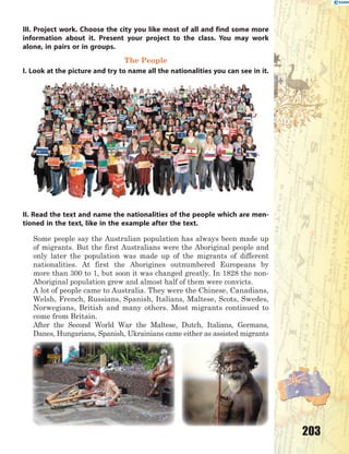 203
III. Project work. Choose the city you like most of all and find some more
information about it. Present your project to the class. You may work
alone, in pairs or in groups.
The People
I. Look at the picture and try to name all the nationalities you can see in it.
II. Read the text and name the nationalities of the people which are men-
tioned in the text, like in the example after the text.
Some people say the Australian population has always been made up
of migrants. But the first Australians were the Aboriginal people and
only later the population was made up of the migrants of different
nationalities. At first the Aborigines outnumbered Europeans by
more than 300 to 1, but soon it was changed greatly. In 1828 the non-
Aboriginal population grew and almost half of them were convicts.
A lot of people came to Australia. They were the Chinese, Canadians,
Welsh, French, Russians, Spanish, Italians, Maltese, Scots, Swedes,
Norwegians, British and many others. Most migrants continued to
come from Britain.
After the Second World War the Maltese, Dutch, Italians, Germans,
Danes, Hungarians, Spanish, Ukrainians came either as assisted migrants
 