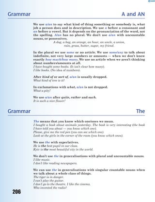 206
Grammar A and AN
We use a/an to say what kind of thing something or somebody is, what
job a person does and in description. We use a before a consonant and
an before a vowel. But it depends on the pronunciation of the word, not
the spelling. A/an has no plural. We don’t use a/an with uncountable
nouns, or possessives.
A dog, a bag, an orange, an hour, an uncle, a union,
rain, grass, butter, sugar, my friend.
In the plural we use some or no article. We use some/any to talk about
indefinite, not very large numbers or amounts — when we don’t know
exactly how much/how many. We use no article when we aren’t thinking
about numbers/amounts at all.
I have bought some books. (It isn’t clear how many).
I like books. (No idea of numbers).
After kind of or sort of, a/an is usually dropped.
What kind of tree is it?
In exclamations with what, a/an is not dropped.
What a pity!
We use a/an after quite, rather and such.
It is such a nice flower!
Grammar The
The means that you know which one/ones we mean.
I bought a book about animals yesterday. The book is very interesting (the book
I have told you about — you know which one).
Please, give me the red pen (you can see which one).
Look at the girls in the corner of the room (you know which ones).
We use the with superlatives.
He is the best pupil in our class.
Kyiv is the most beautiful city in the world.
We don’t use the in generalisations with plural and uncountable nouns.
I like music.
I don’t like reading newspapers.
We can use the in generalisations with singular countable nouns when
we talk about a whole class of things.
The tiger is in danger.
I can’t play the guitar.
I don’t go to the theatre. I like the cinema.
Who invented the radio?
 