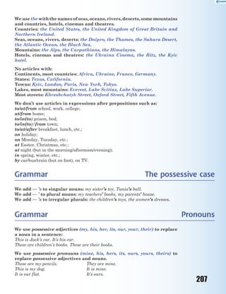 207
We use the with the names of seas, oceans, rivers, deserts, some mountains
and countries, hotels, cinemas and theatres.
Countries: the United States, the United Kingdom of Great Britain and
Northern Ireland.
Seas, oceans, rivers, deserts: the Dnipro, the Thames, the Sahara Desert,
the Atlantic Ocean, the Black Sea.
Mountains: the Alps, the Carpathians, the Himalayas.
Hotels, cinemas and theatres: the Ukraina Cinema, the Ritz, the Kyiv
hotel.
No articles with:
Continents, most countries: Africa, Ukraine, France, Germany.
States: Texas, California.
Towns: Kyiv, London, Paris, New York, Tokyo.
Lakes, most mountains: Everest, Lake Svitiaz, Lake Superior.
Most streets: Khreshchatyk Street, Oxford Street, Fifth Avenue.
We don’t use articles in expressions after prepositions such as:
to/at/from school, work, college;
at/from home;
to/in(to) prison, bed;
to/in(to)/from town;
to/at/after breakfast, lunch, etc.;
on holiday;
on Monday, Tuesday, etc.;
at Easter, Christmas, etc.;
at night (but in the morning/afternoon/evening);
in spring, winter, etc.;
by car/bus/train (but on foot), on TV.
Grammar The possessive case
We add — ’s to singular nouns: my sister’s toy, Tania’s ball.
We add — ’ to plural nouns: my teachers’ books, my parents’ house.
We add — ’s to irregular plurals: the children’s toys, the women’s dresses.
Grammar Pronouns
We use possessive adjectives (my, his, her, its, our, your, their) to replace
a noun in a sentence:
This is Jack’s car. It’s his car.
These are children’s books. These are their books.
We use possessive pronouns (mine, his, hers, its, ours, yours, theirs) to
replace possessive adjectives and nouns.
These are my pencils. They are mine.
This is my dog. It is mine.
It is our flat. It’s ours.
 