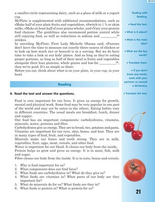 21
a smaller circle representing dairy, such as a glass ofmilkor ayogurt
cup.
MyPlate is supplemented with additional recommendations, such as
«Make half of your plate fruits and vegetables», «Switch to 1 % or skim
milk», «Make at least half of your grains whole», and «Vary your protein
food choices». The guidelines also recommend portion control while
still enjoying food, as well as reductions insodium and__________(4)
intakes.
In unveiling MyPlate, First Lady Michelle Obama said, «Parents
don’t have the time to measure out exactly three ounces of chicken or
to look up how much rice or broccoli is in a serving. But we do have
time to take a look at our kids’ plates. And as long as they’re eating
proper portions, as long as half of their meal is fruits and vegetables
alongside their lean proteins, whole grains and low-fat __________(5)
,
then we’re good. It’s as simple as that».
Before you eat, think about what is on your plate, in your cup, in your
bowl.
Reading
8. Read the text and answer the questions.
Food is very important for our lives. It gives us energy for growth,
mental and physical work. Some food may be very popular in one part
of the world and may not be eaten in the others. Eating habits vary
in different countries. The usual meals are breakfast, lunch, dinner
and supper.
Our food has six important components: carbohydrates, vitamins,
minerals, water, proteins and fibre.
Carbohydrates give us energy. They are in bread, rice, potatoes and pasta.
Vitamins are important for our eyes, skin, bones, and hair. They are
in many types of food, fruit, and vegetables.
Minerals make our bones and teeth strong. They are in milk,
vegetables, fruit, eggs, meat, cereals, and other food.
Water is important for our blood. It cleans our body from the inside.
Protein helps us grow and gives us energy. It is in meat, fish, milk
and sugar.
Fibre cleans our body from the inside. It is in nuts, beans and cereals.
1. Why is food important for us?
2. What components does our food have?
3. What foods are carbohydrates in? What do they give us?
4. What foods are vitamins in? What parts of our body are they
important for?
5. What do minerals do for us? What foods are they in?
6. What foods is protein in? What is protein for us?
Dealing with
Reading.
 Read the text.
 What is it about?
 What is the main
idea?
 What are the key
words?
 Translate them.
 If you don’t
know any words,
work with your
partners or consult
a dictionary.
 Translate the text.
 